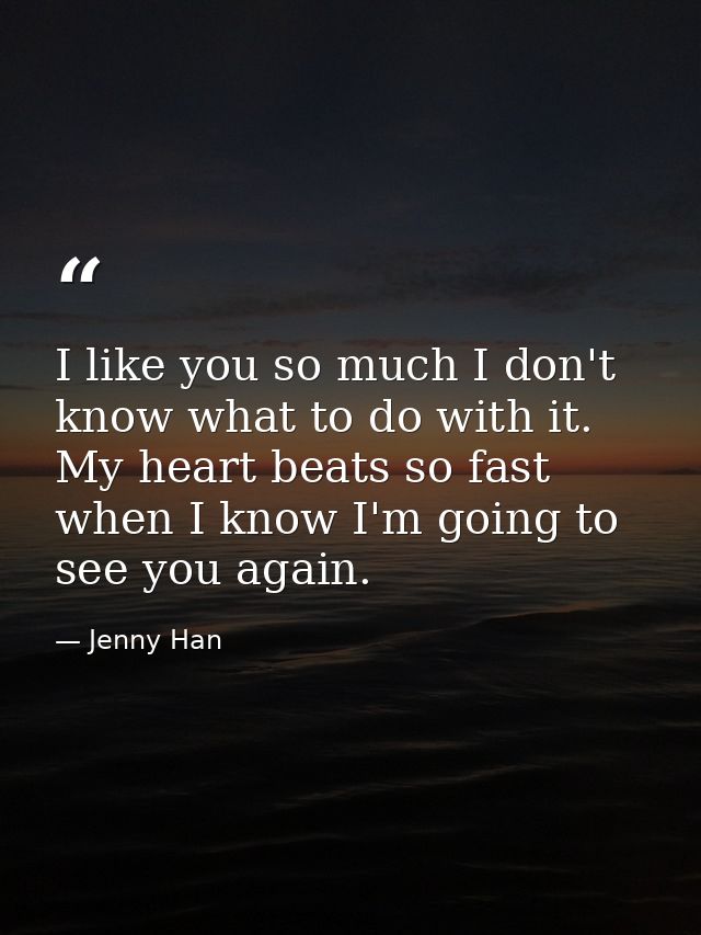 I like you so much I don't know what to do with it. My heart beats so fast when I know I'm going to see you again. — Jenny Han
