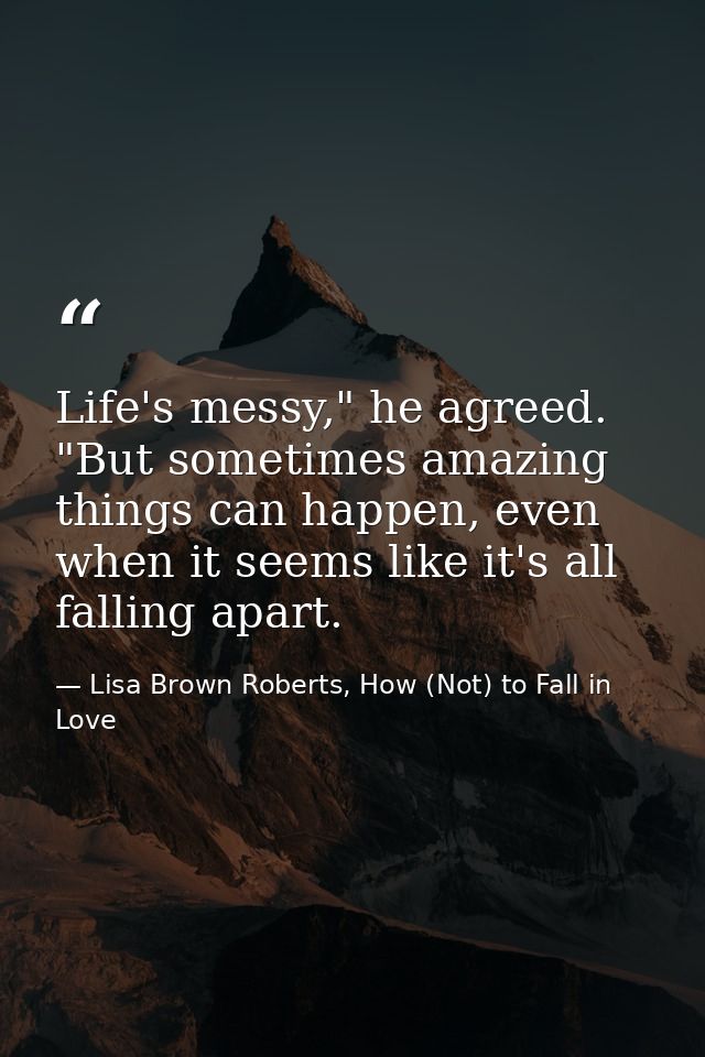 Life's messy," he agreed. "But sometimes amazing things can happen, even when it seems like it's all falling apart. — Lisa Brown Roberts, How (Not) to Fall in Love