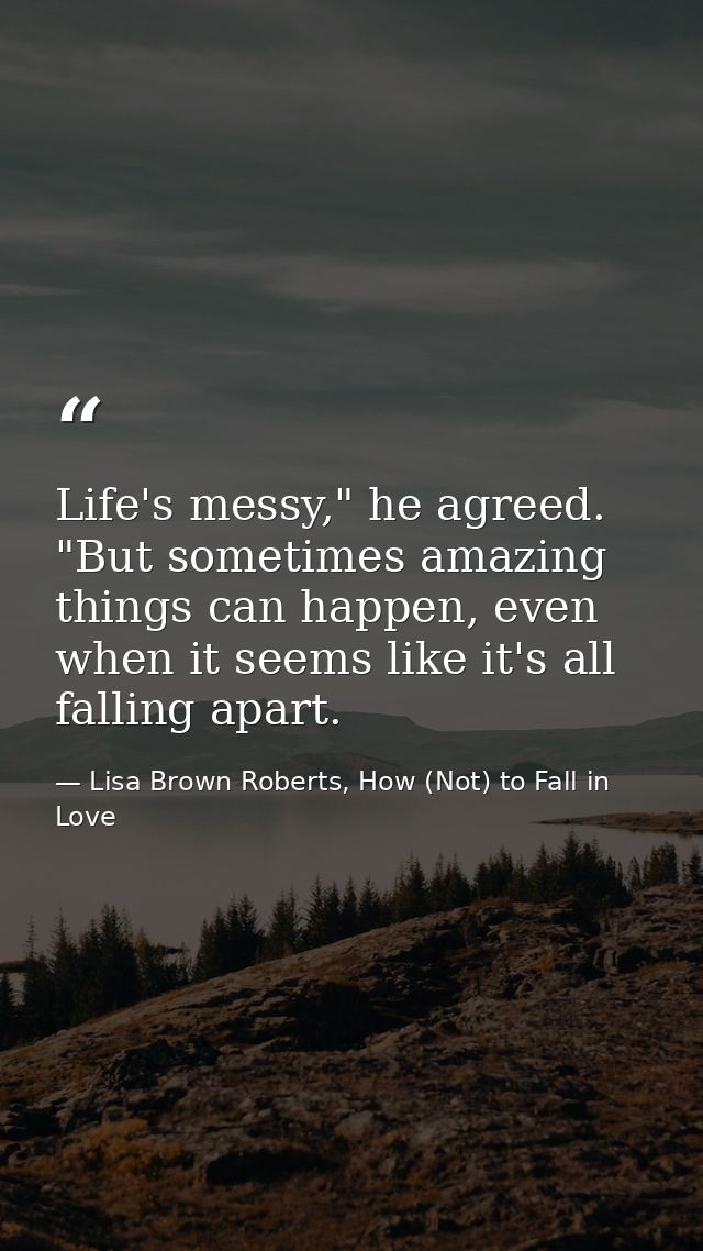 Life's messy," he agreed. "But sometimes amazing things can happen, even when it seems like it's all falling apart. — Lisa Brown Roberts, How (Not) to Fall in Love
