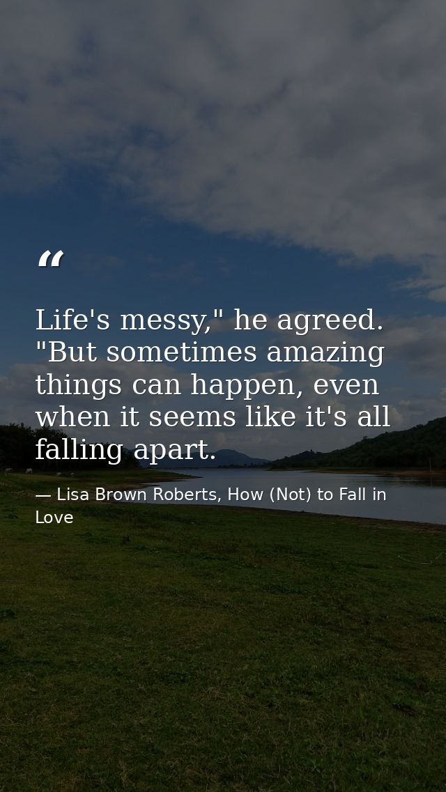 Life's messy," he agreed. "But sometimes amazing things can happen, even when it seems like it's all falling apart. — Lisa Brown Roberts, How (Not) to Fall in Love