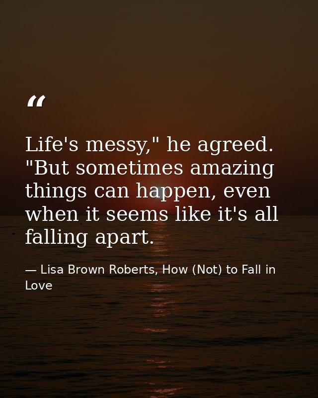 Life's messy," he agreed. "But sometimes amazing things can happen, even when it seems like it's all falling apart. — Lisa Brown Roberts, How (Not) to Fall in Love