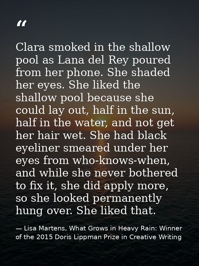 Clara smoked in the shallow pool as Lana del Rey poured from her phone. She shaded her eyes. She liked the shallow pool  — Lisa Martens, What Grows in Heavy Rain: Winner of the 2015 Doris Lippman Prize in Creative Writing