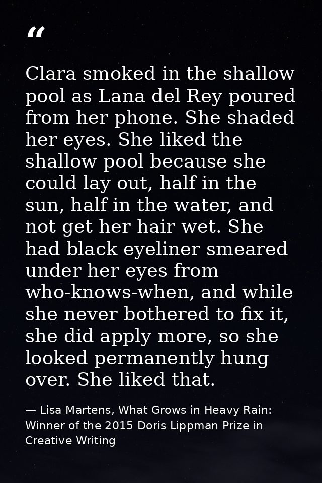 Clara smoked in the shallow pool as Lana del Rey poured from her phone. She shaded her eyes. She liked the shallow pool  — Lisa Martens, What Grows in Heavy Rain: Winner of the 2015 Doris Lippman Prize in Creative Writing