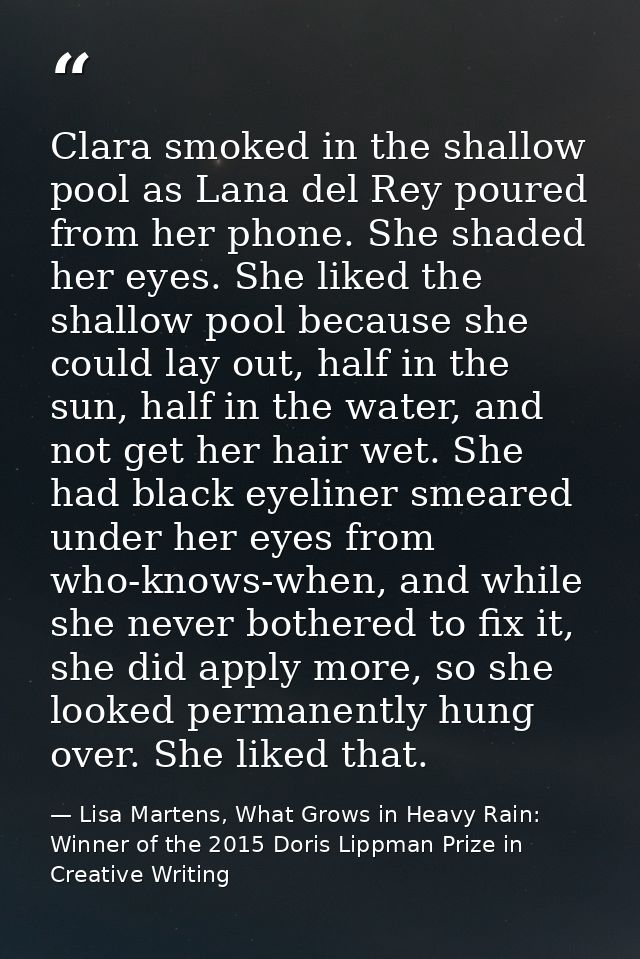 Clara smoked in the shallow pool as Lana del Rey poured from her phone. She shaded her eyes. She liked the shallow pool  — Lisa Martens, What Grows in Heavy Rain: Winner of the 2015 Doris Lippman Prize in Creative Writing