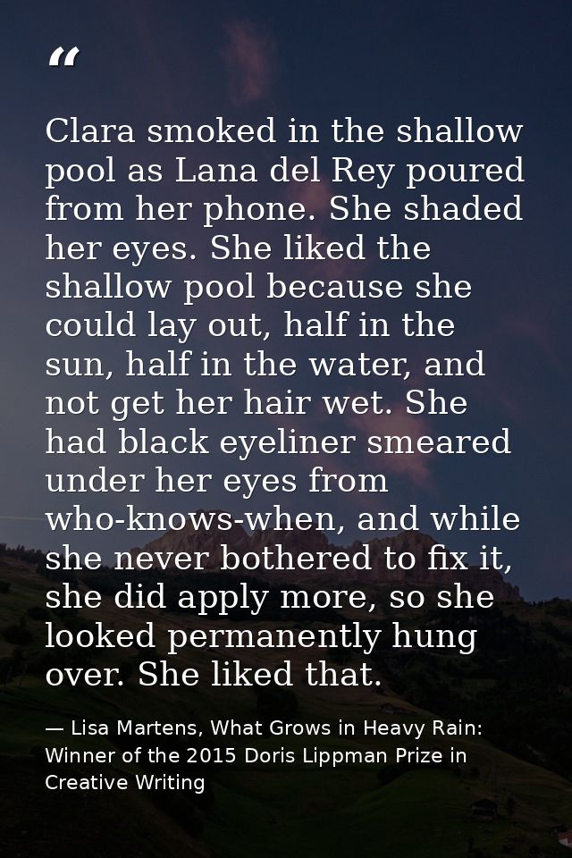 Clara smoked in the shallow pool as Lana del Rey poured from her phone. She shaded her eyes. She liked the shallow pool  — Lisa Martens, What Grows in Heavy Rain: Winner of the 2015 Doris Lippman Prize in Creative Writing