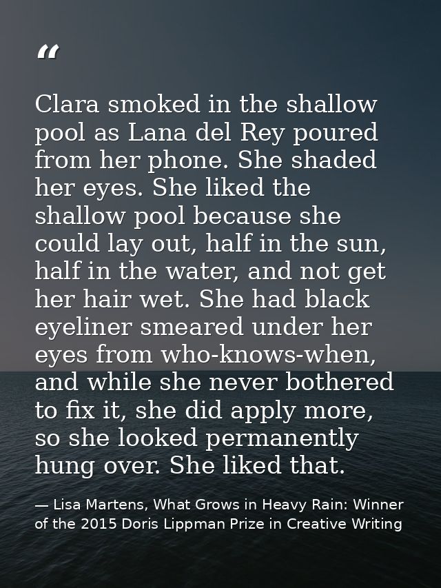 Clara smoked in the shallow pool as Lana del Rey poured from her phone. She shaded her eyes. She liked the shallow pool  — Lisa Martens, What Grows in Heavy Rain: Winner of the 2015 Doris Lippman Prize in Creative Writing