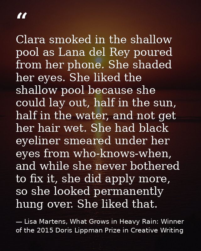 Clara smoked in the shallow pool as Lana del Rey poured from her phone. She shaded her eyes. She liked the shallow pool  — Lisa Martens, What Grows in Heavy Rain: Winner of the 2015 Doris Lippman Prize in Creative Writing