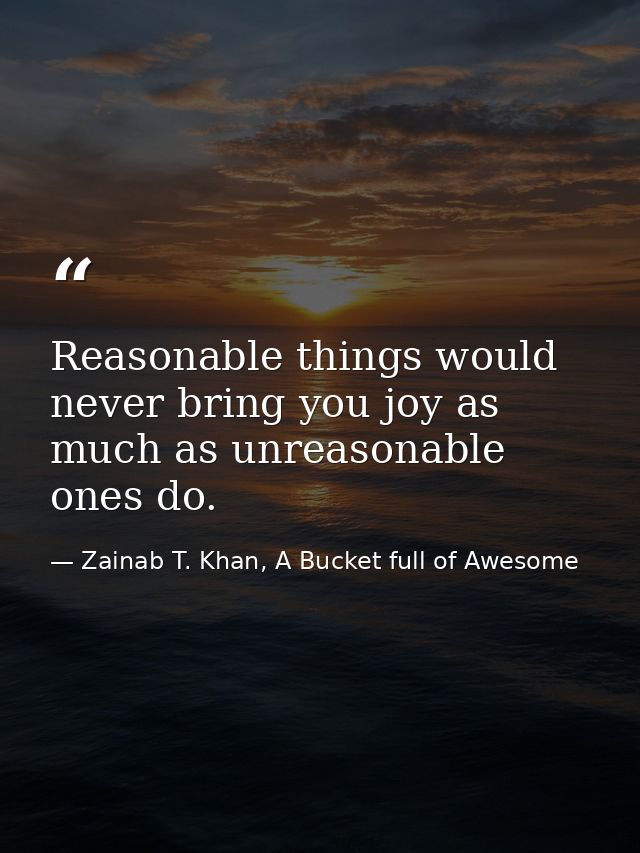 Reasonable things would never bring you joy as much as unreasonable ones do. — Zainab T. Khan, A Bucket full of Awesome