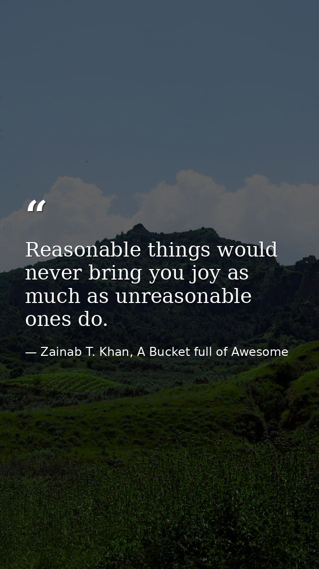 Reasonable things would never bring you joy as much as unreasonable ones do. — Zainab T. Khan, A Bucket full of Awesome