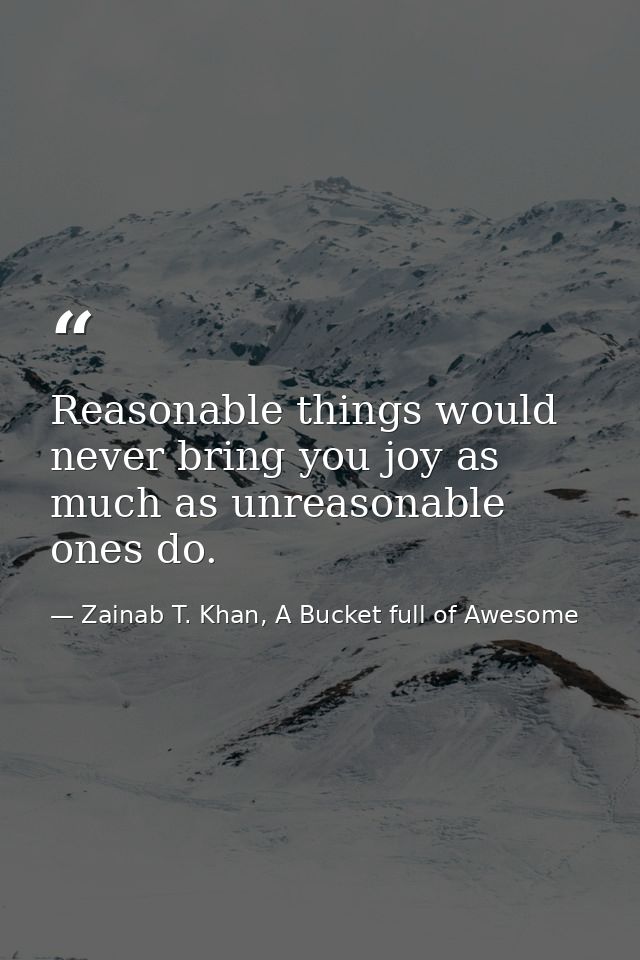 Reasonable things would never bring you joy as much as unreasonable ones do. — Zainab T. Khan, A Bucket full of Awesome