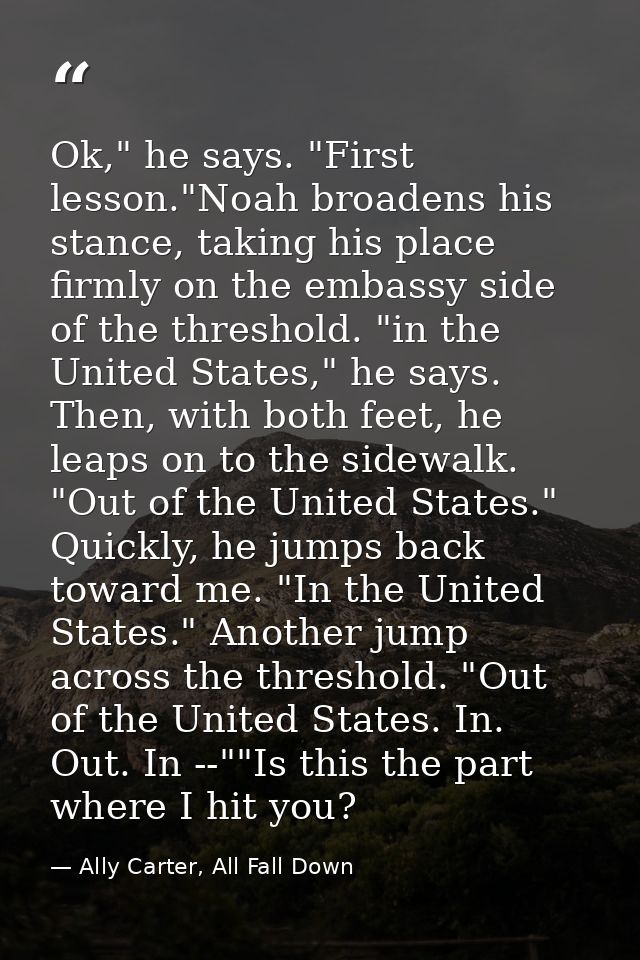 Ok," he says. "First lesson."Noah broadens his stance, taking his place firmly on the embassy side of the threshold. "in — Ally Carter, All Fall Down