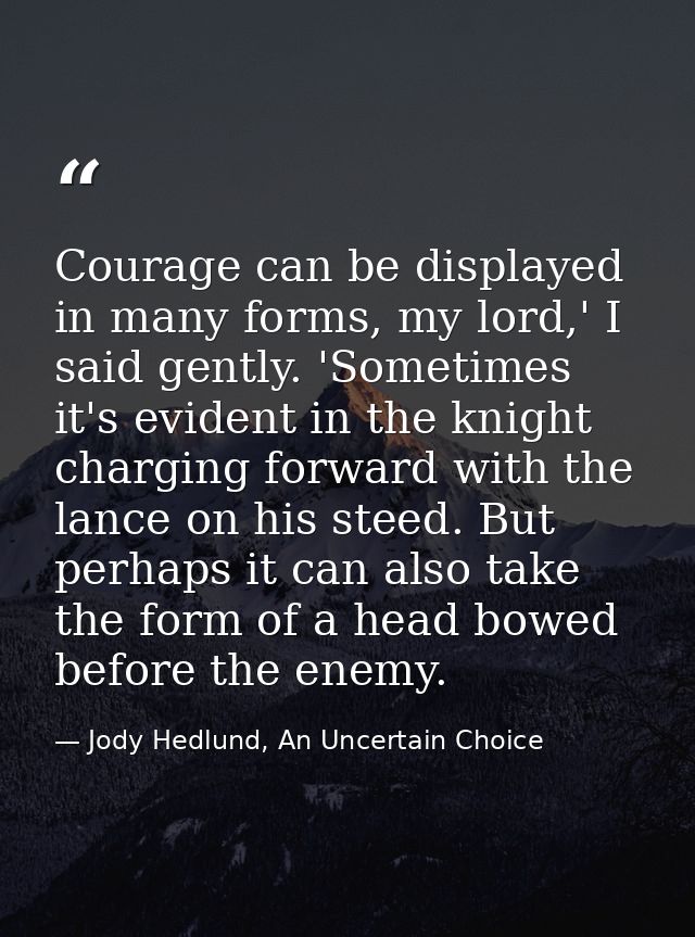 Courage can be displayed in many forms, my lord,' I said gently. 'Sometimes it's evident in the knight charging forward  — Jody Hedlund, An Uncertain Choice