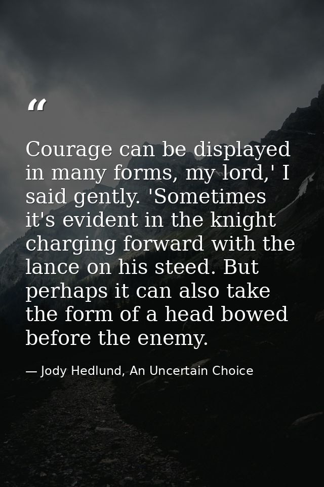 Courage can be displayed in many forms, my lord,' I said gently. 'Sometimes it's evident in the knight charging forward  — Jody Hedlund, An Uncertain Choice