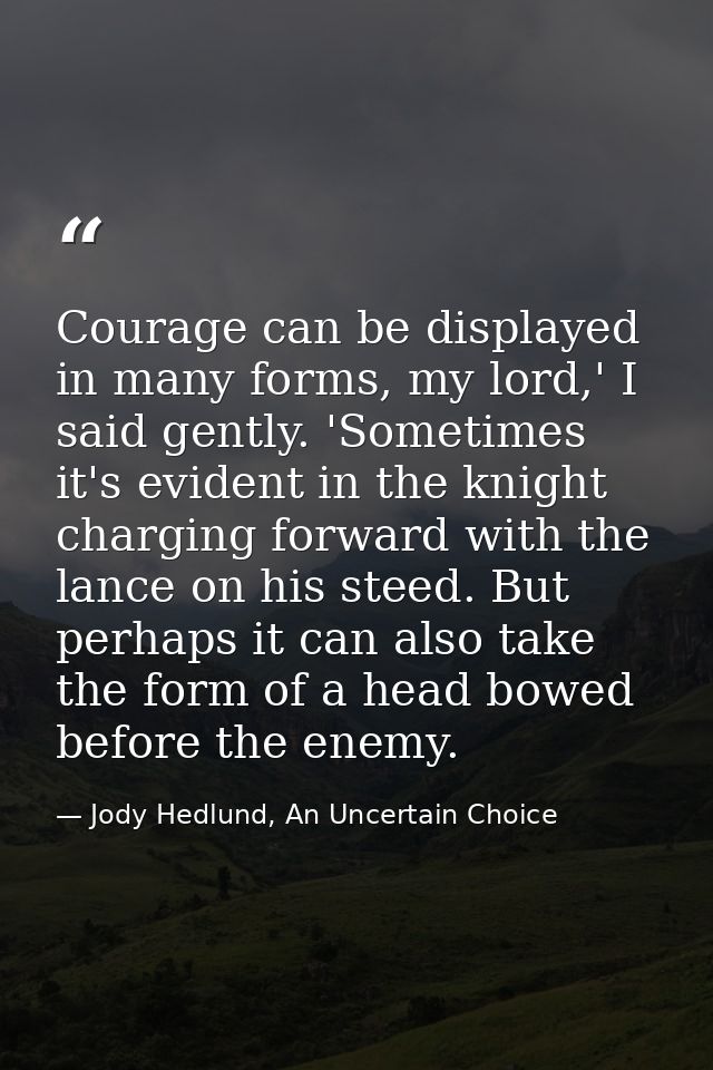 Courage can be displayed in many forms, my lord,' I said gently. 'Sometimes it's evident in the knight charging forward  — Jody Hedlund, An Uncertain Choice