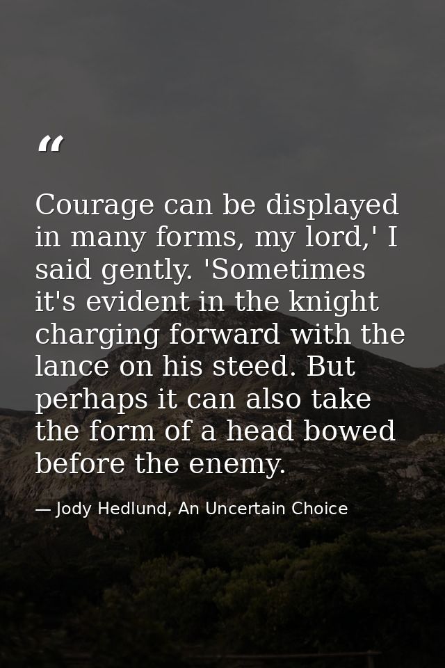 Courage can be displayed in many forms, my lord,' I said gently. 'Sometimes it's evident in the knight charging forward  — Jody Hedlund, An Uncertain Choice