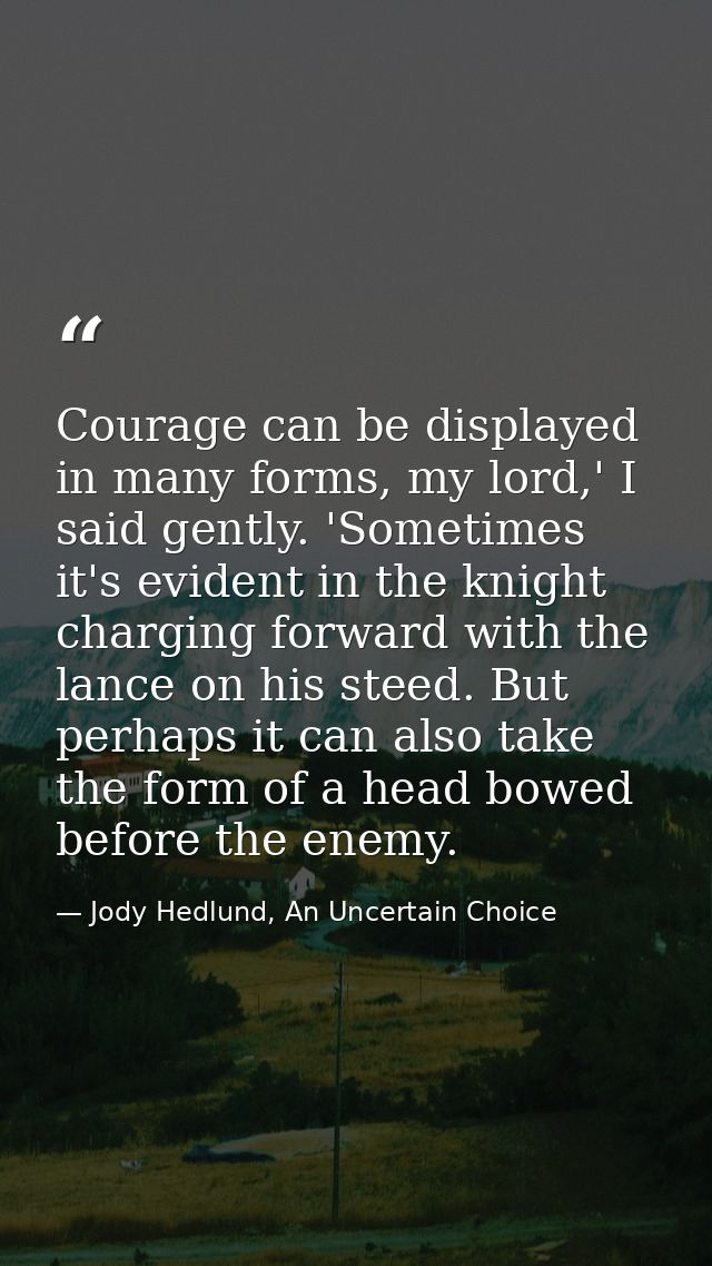 Courage can be displayed in many forms, my lord,' I said gently. 'Sometimes it's evident in the knight charging forward  — Jody Hedlund, An Uncertain Choice