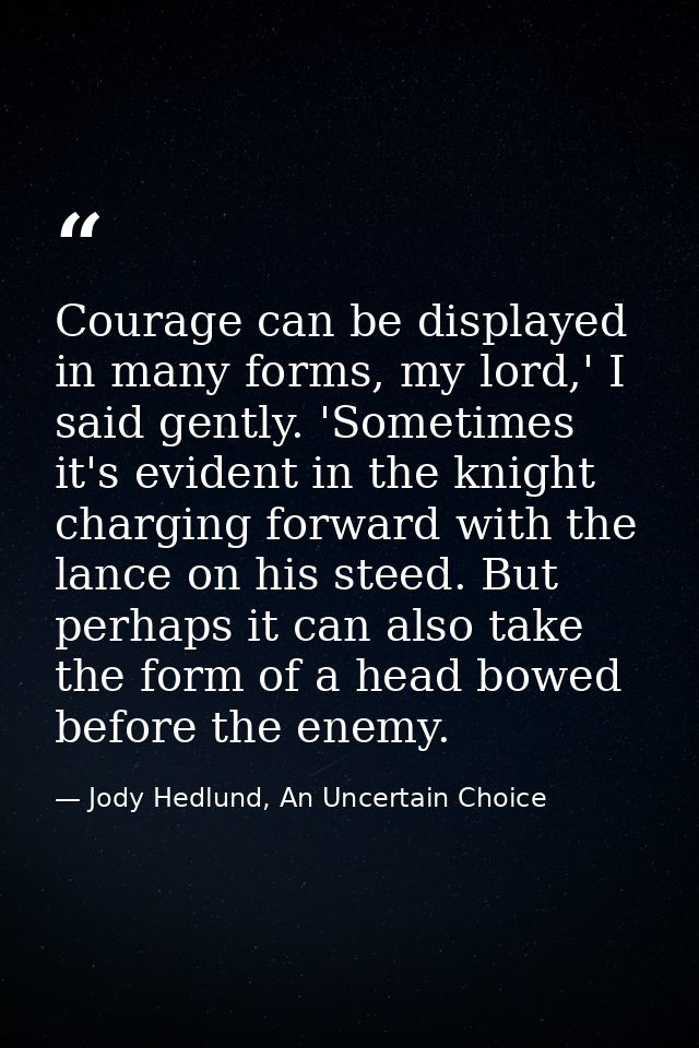 Courage can be displayed in many forms, my lord,' I said gently. 'Sometimes it's evident in the knight charging forward  — Jody Hedlund, An Uncertain Choice