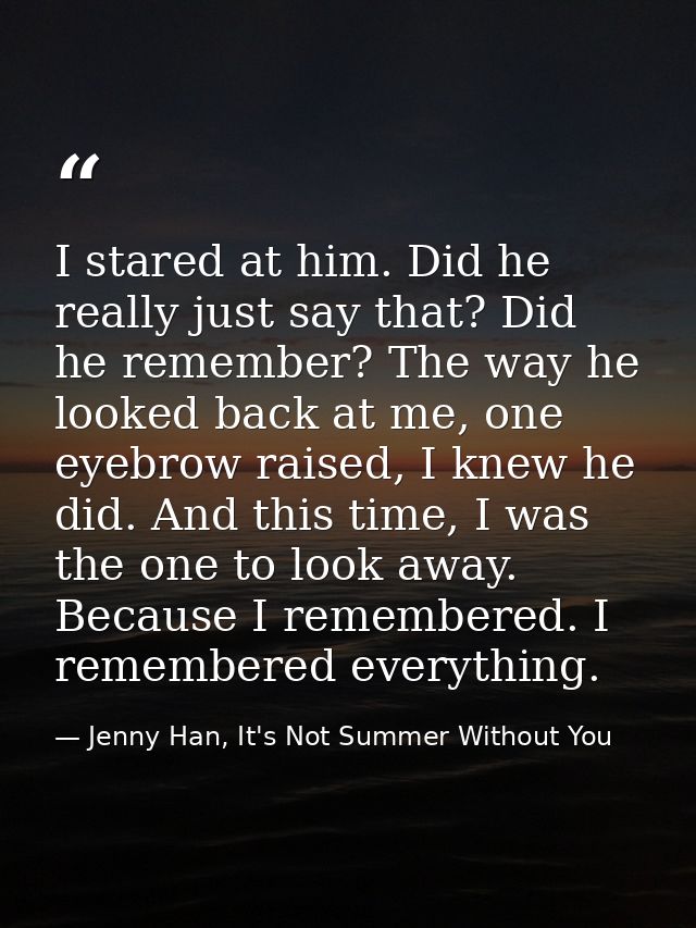 I stared at him. Did he really just say that? Did he remember? The way he looked back at me, one eyebrow raised, I knew  — Jenny Han, It's Not Summer Without You