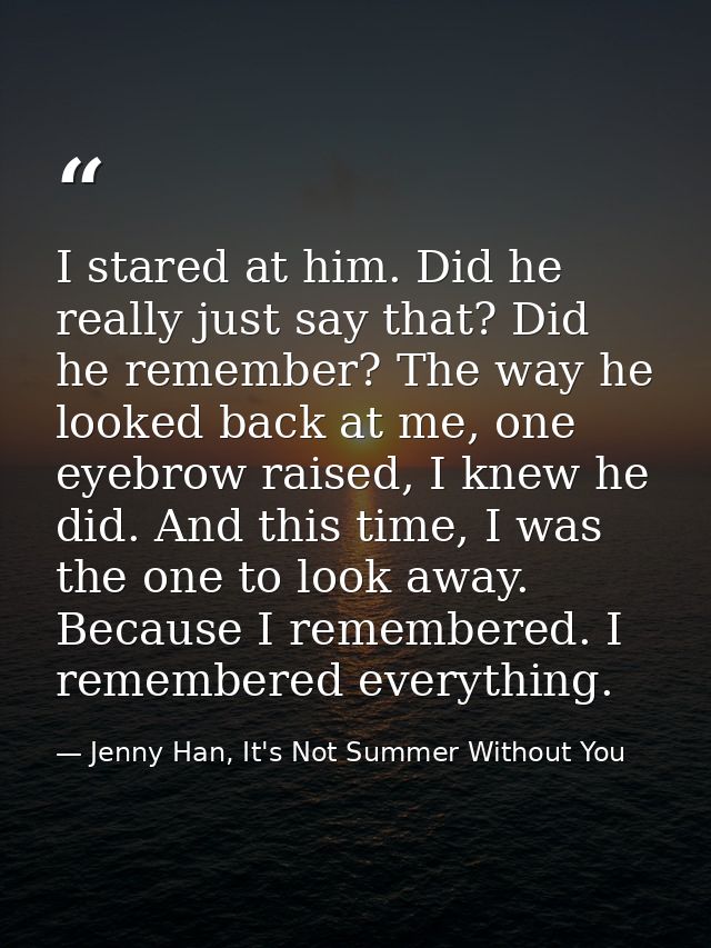I stared at him. Did he really just say that? Did he remember? The way he looked back at me, one eyebrow raised, I knew  — Jenny Han, It's Not Summer Without You