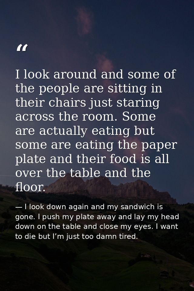 I look around and some of the people are sitting in their chairs just staring across the room. Some are actually eating  — I look down again and my sandwich is gone. I push my plate away and lay my head down on the table and close my eyes. I want to die but I’m just too damn tired.