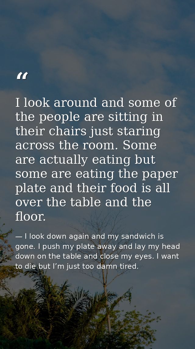 I look around and some of the people are sitting in their chairs just staring across the room. Some are actually eating  — I look down again and my sandwich is gone. I push my plate away and lay my head down on the table and close my eyes. I want to die but I’m just too damn tired.