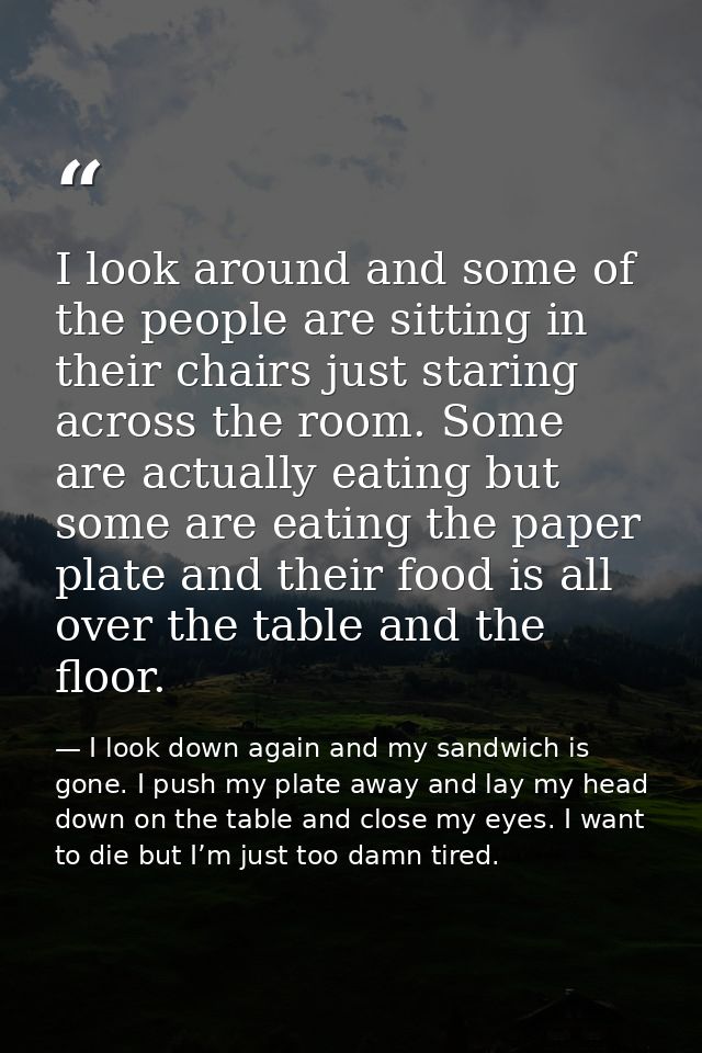 I look around and some of the people are sitting in their chairs just staring across the room. Some are actually eating  — I look down again and my sandwich is gone. I push my plate away and lay my head down on the table and close my eyes. I want to die but I’m just too damn tired.