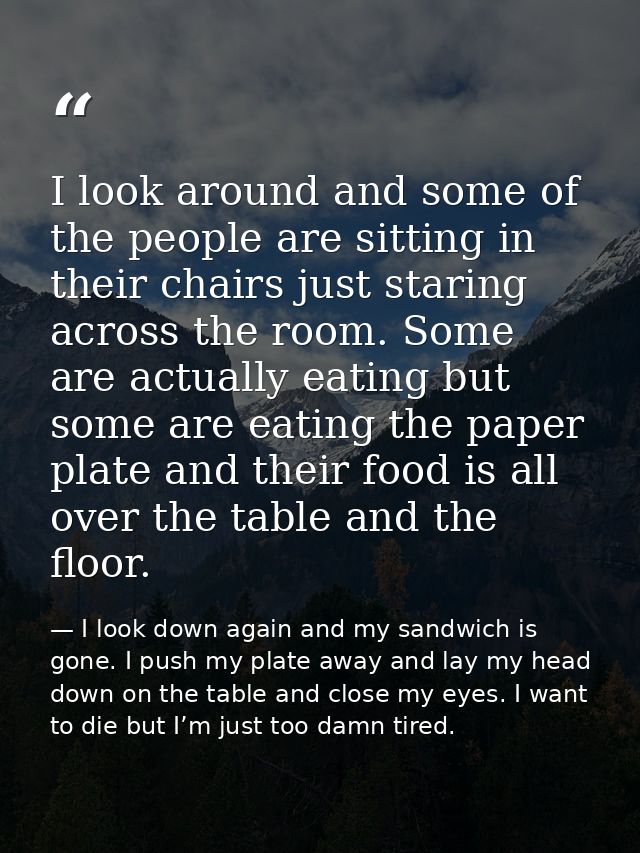 I look around and some of the people are sitting in their chairs just staring across the room. Some are actually eating  — I look down again and my sandwich is gone. I push my plate away and lay my head down on the table and close my eyes. I want to die but I’m just too damn tired.