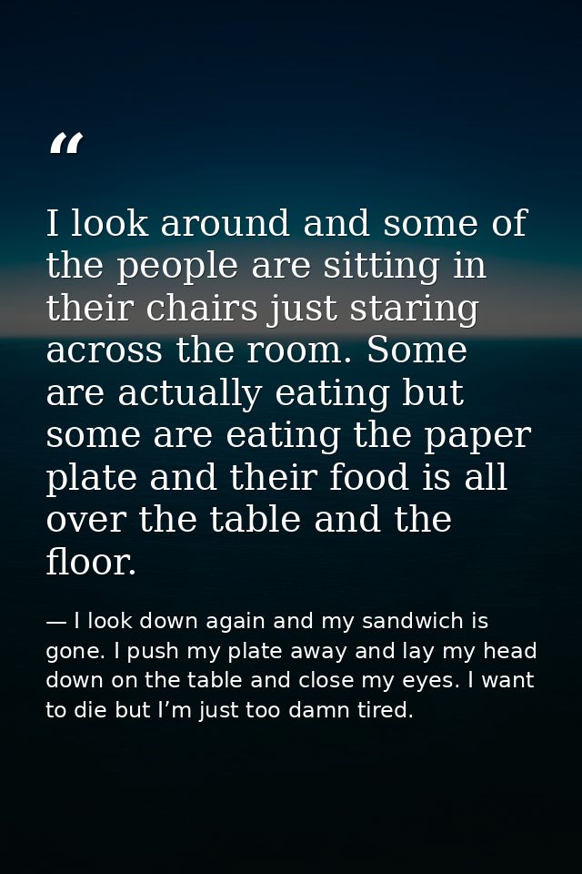 I look around and some of the people are sitting in their chairs just staring across the room. Some are actually eating  — I look down again and my sandwich is gone. I push my plate away and lay my head down on the table and close my eyes. I want to die but I’m just too damn tired.