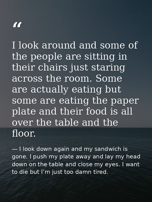 I look around and some of the people are sitting in their chairs just staring across the room. Some are actually eating  — I look down again and my sandwich is gone. I push my plate away and lay my head down on the table and close my eyes. I want to die but I’m just too damn tired.