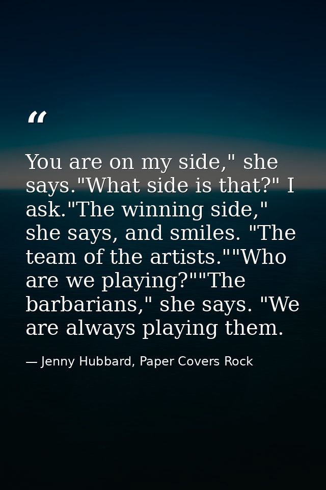 You are on my side," she says."What side is that?" I ask."The winning side," she says, and smiles. "The team of the arti — Jenny Hubbard, Paper Covers Rock