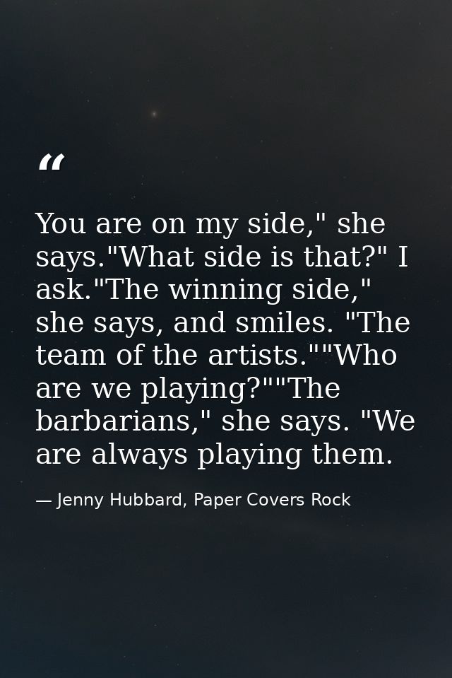 You are on my side," she says."What side is that?" I ask."The winning side," she says, and smiles. "The team of the arti — Jenny Hubbard, Paper Covers Rock