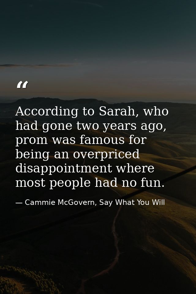 According to Sarah, who had gone two years ago, prom was famous for being an overpriced disappointment where most people — Cammie McGovern, Say What You Will