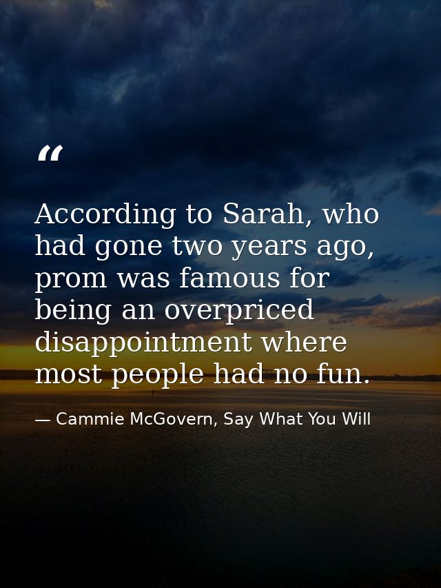 According to Sarah, who had gone two years ago, prom was famous for being an overpriced disappointment where most people — Cammie McGovern, Say What You Will