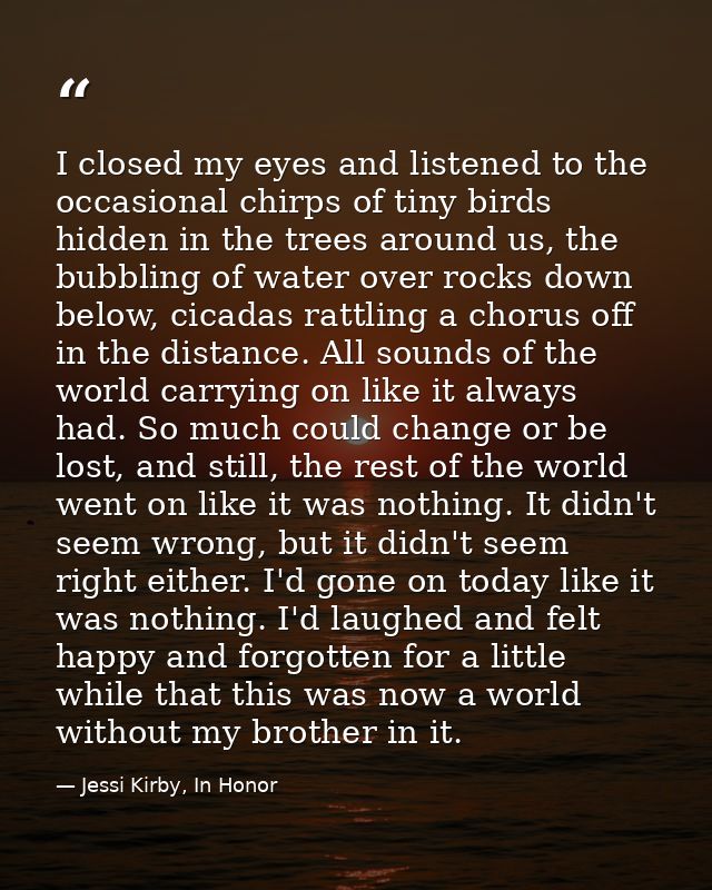 I closed my eyes and listened to the occasional chirps of tiny birds hidden in the trees around us, the bubbling of wate — Jessi Kirby, In Honor