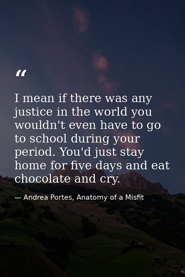 I mean if there was any justice in the world you wouldn't even have to go to school during your period. You'd just stay  — Andrea Portes, Anatomy of a Misfit