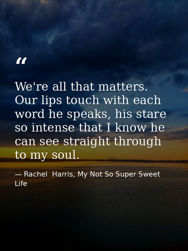 We're all that matters. Our lips touch with each word he speaks, his stare so intense that I know he can see straight th — Rachel  Harris, My Not So Super Sweet Life
