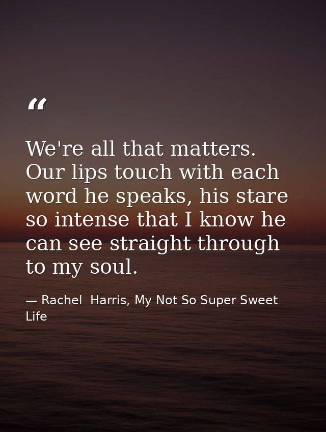 We're all that matters. Our lips touch with each word he speaks, his stare so intense that I know he can see straight th — Rachel  Harris, My Not So Super Sweet Life