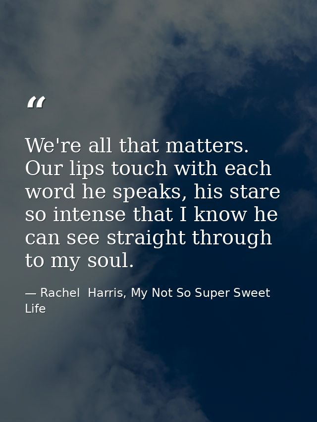 We're all that matters. Our lips touch with each word he speaks, his stare so intense that I know he can see straight th — Rachel  Harris, My Not So Super Sweet Life