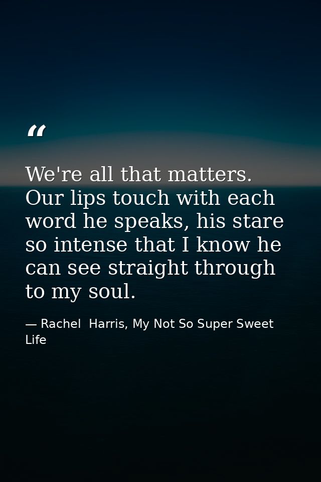 We're all that matters. Our lips touch with each word he speaks, his stare so intense that I know he can see straight th — Rachel  Harris, My Not So Super Sweet Life