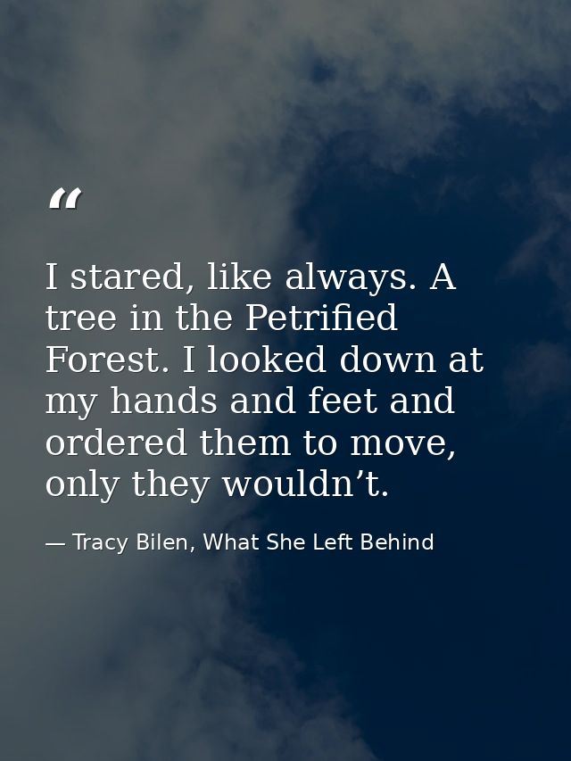 I stared, like always. A tree in the Petrified Forest. I looked down at my hands and feet and ordered them to move, only — Tracy Bilen, What She Left Behind