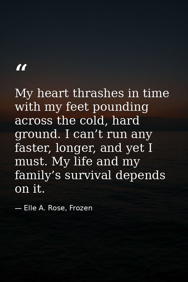 My heart thrashes in time with my feet pounding across the cold, hard ground. I can’t run any faster, longer, and yet I  — Elle A. Rose, Frozen