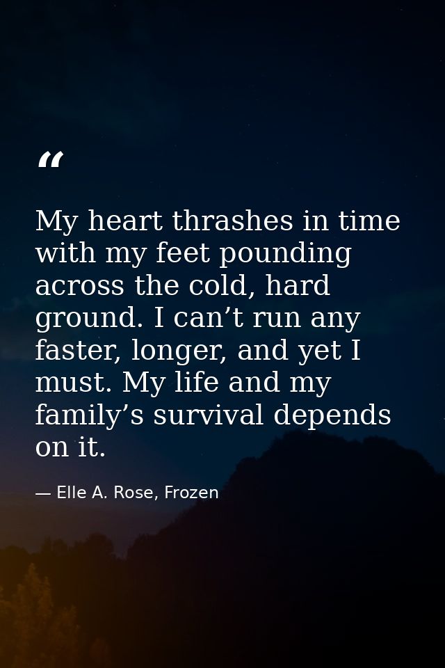 My heart thrashes in time with my feet pounding across the cold, hard ground. I can’t run any faster, longer, and yet I  — Elle A. Rose, Frozen