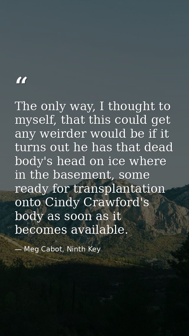 The only way, I thought to myself, that this could get any weirder would be if it turns out he has that dead body's head — Meg Cabot, Ninth Key