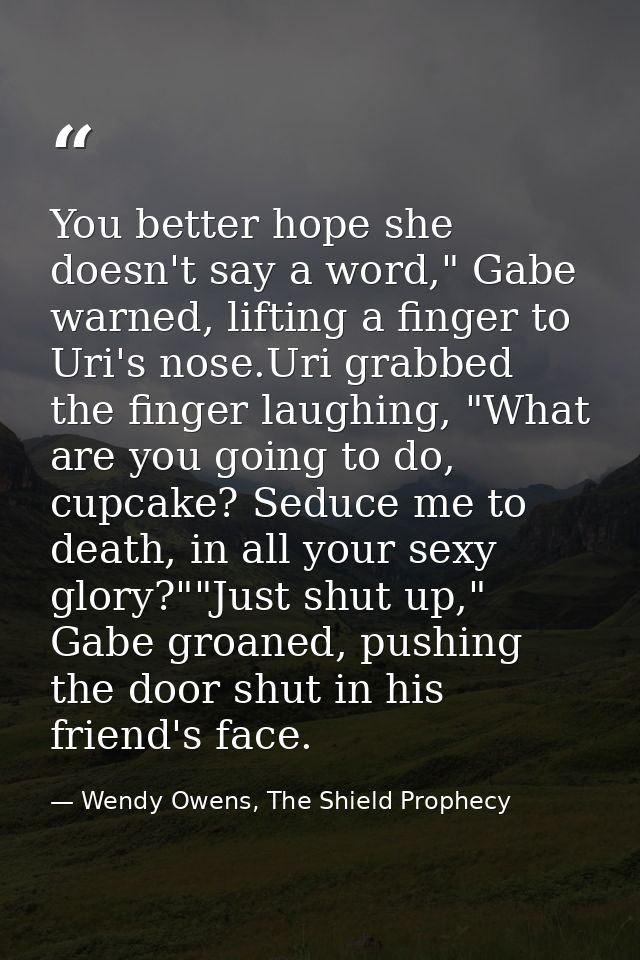You better hope she doesn't say a word," Gabe warned, lifting a finger to Uri's nose.Uri grabbed the finger laughing, "W — Wendy Owens, The Shield Prophecy