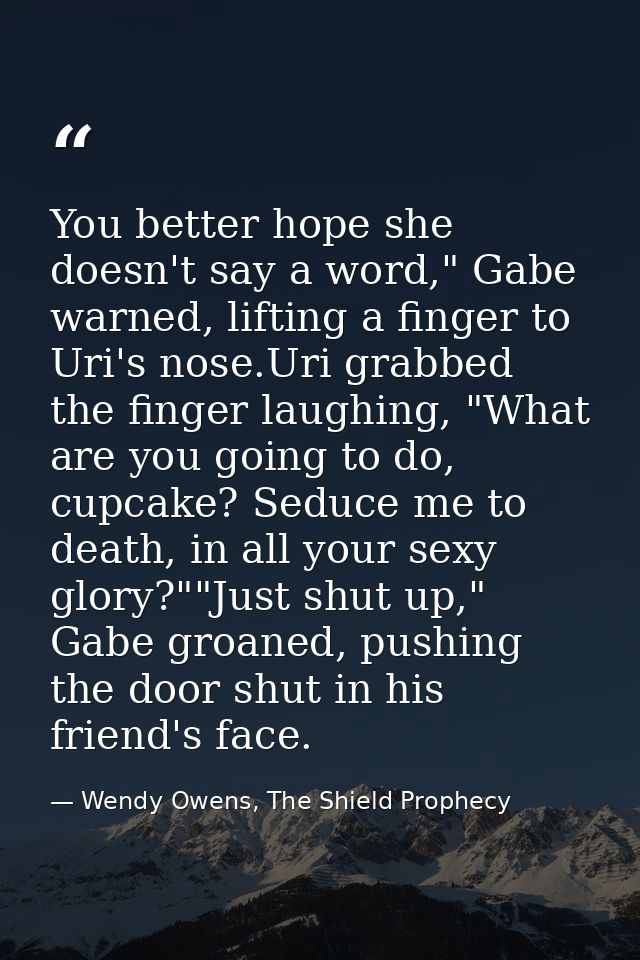 You better hope she doesn't say a word," Gabe warned, lifting a finger to Uri's nose.Uri grabbed the finger laughing, "W — Wendy Owens, The Shield Prophecy