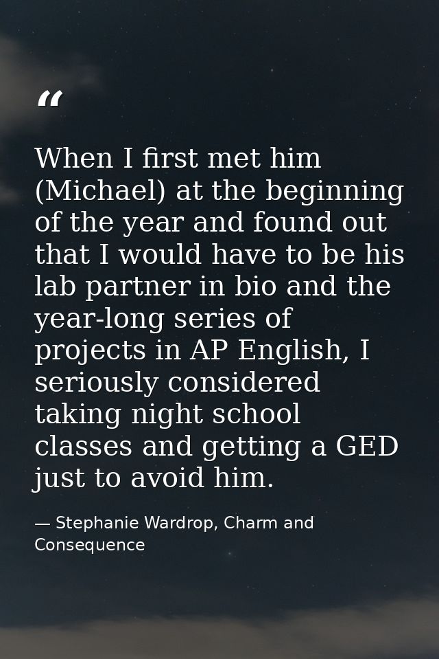 When I first met him (Michael) at the beginning of the year and found out that I would have to be his lab partner in bio — Stephanie Wardrop, Charm and Consequence