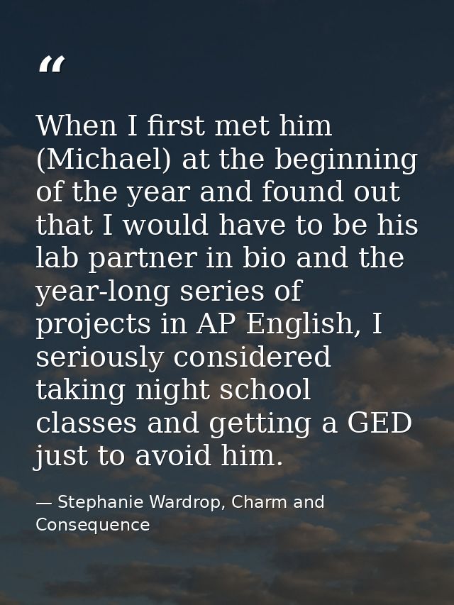 When I first met him (Michael) at the beginning of the year and found out that I would have to be his lab partner in bio — Stephanie Wardrop, Charm and Consequence