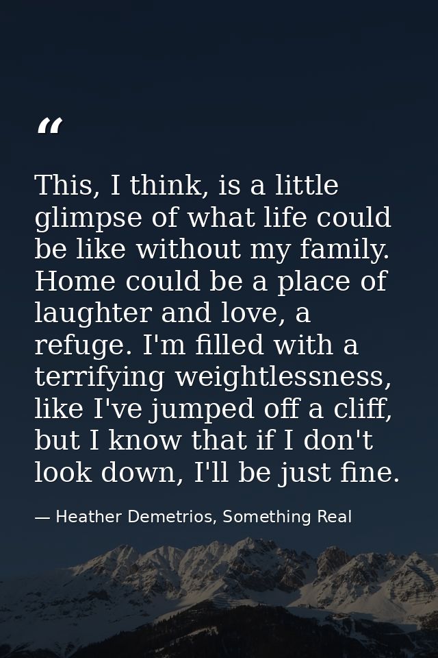 This, I think, is a little glimpse of what life could be like without my family. Home could be a place of laughter and l — Heather Demetrios, Something Real