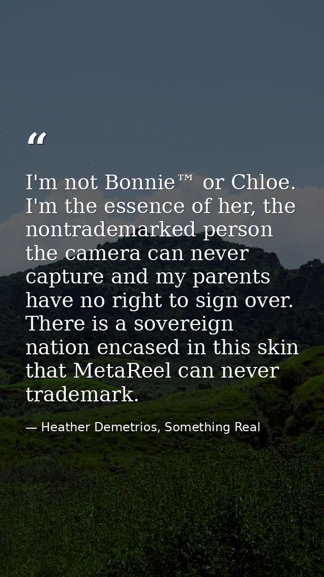 I'm not Bonnie™ or Chloe. I'm the essence of her, the nontrademarked person the camera can never capture and my parents  — Heather Demetrios, Something Real