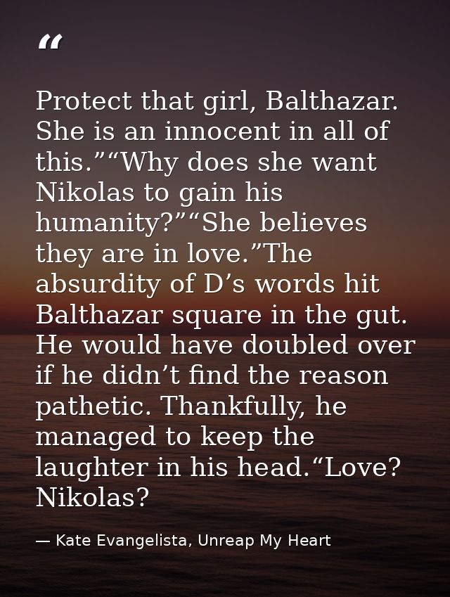 Protect that girl, Balthazar. She is an innocent in all of this.”“Why does she want Nikolas to gain his humanity?”“She b — Kate Evangelista, Unreap My Heart